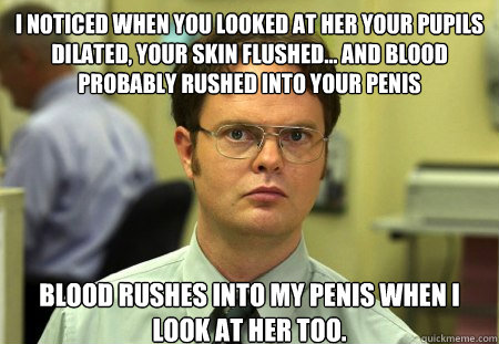 I noticed when you looked at her your pupils dilated, your skin flushed... and blood probably rushed into your penis Blood rushes into my penis when I look at her too.  Dwight