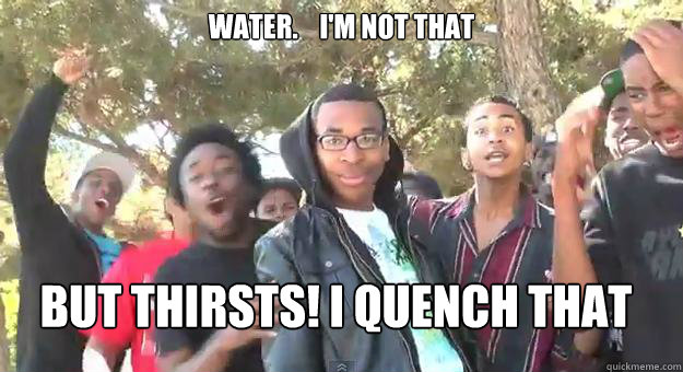 Water.    I'm not that But thirsts! I quench that  Supa Hot Fire