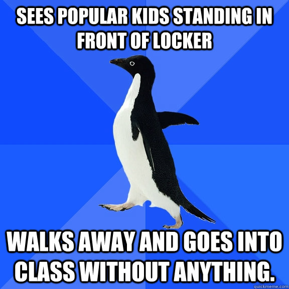 Sees popular kids standing in front of locker  Walks away and goes into class without anything.  Socially Awkward Penguin
