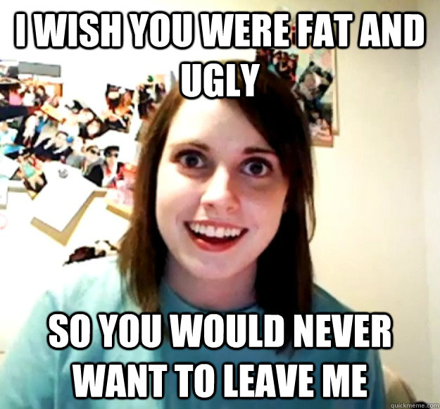 I wish you were fat and ugly so you would never want to leave me  Overly Attached Girlfriend