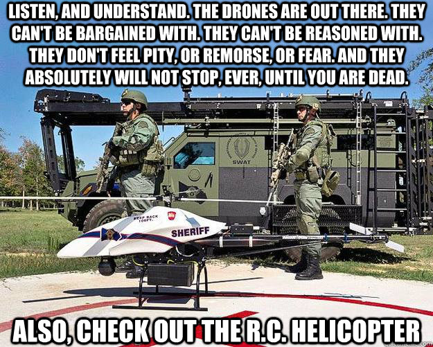 Listen, and understand. The drones are out there. They can't be bargained with. They can't be reasoned with. They don't feel pity, or remorse, or fear. And they absolutely will not stop, ever, until you are dead.  also, check out the r.c. helicopter  Police Drone Terminator