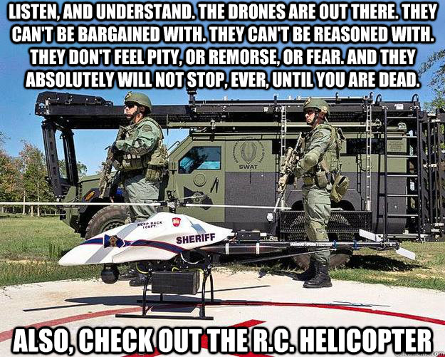 Listen, and understand. The drones are out there. They can't be bargained with. They can't be reasoned with. They don't feel pity, or remorse, or fear. And they absolutely will not stop, ever, until you are dead.  also, check out the r.c. helicopter - Listen, and understand. The drones are out there. They can't be bargained with. They can't be reasoned with. They don't feel pity, or remorse, or fear. And they absolutely will not stop, ever, until you are dead.  also, check out the r.c. helicopter  Police Drone Terminator