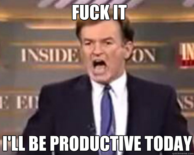 FUCK IT I'll be productive today  fuck it bill