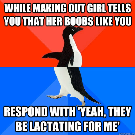 While making out girl tells you that her boobs like you Respond with 'Yeah, they be lactating for me'  Socially Awesome Awkward Penguin