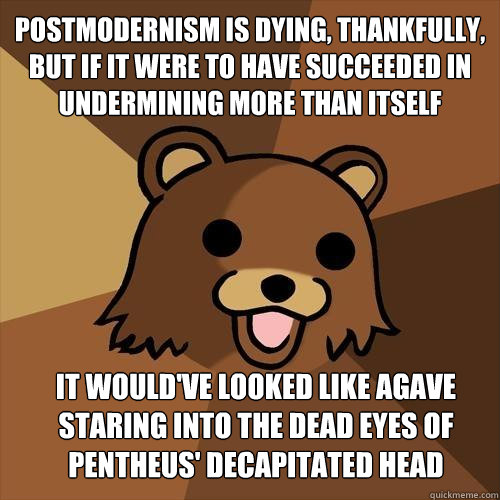 Postmodernism is dying, thankfully, but if it were to have succeeded in undermining more than itself
 it would've looked like Agave staring into the dead eyes of Pentheus' decapitated head - Postmodernism is dying, thankfully, but if it were to have succeeded in undermining more than itself
 it would've looked like Agave staring into the dead eyes of Pentheus' decapitated head  Pedobear