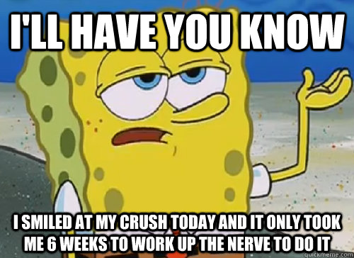 I'LL HAVE YOU KNOW  I SMILED AT MY CRUSH TODAY AND IT ONLY TOOK ME 6 WEEKS TO WORK UP THE NERVE TO DO IT  ILL HAVE YOU KNOW