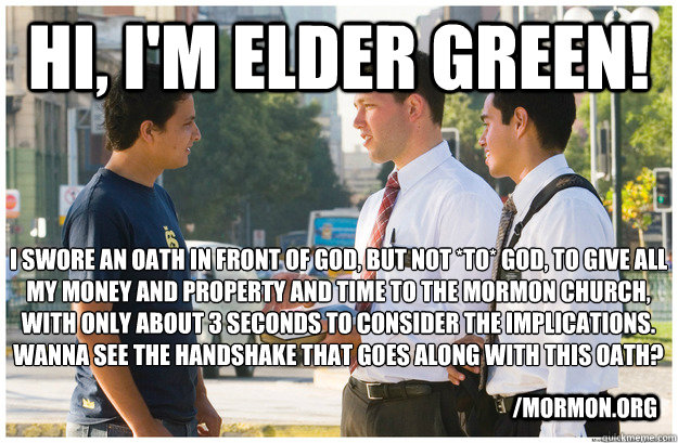 Hi, I'm elder green! I swore an oath in front of god, but not *to* god, to give all my money and property and time to the Mormon church, with only about 3 seconds to consider the implications.
wanna see the handshake that goes along with this oath? /mormo  