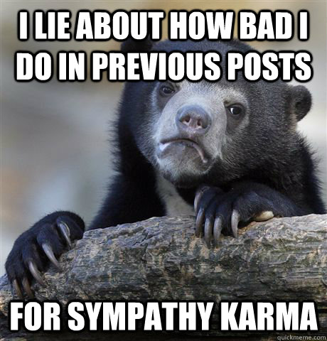I lie about how bad i do in previous posts for sympathy karma  Confession Bear