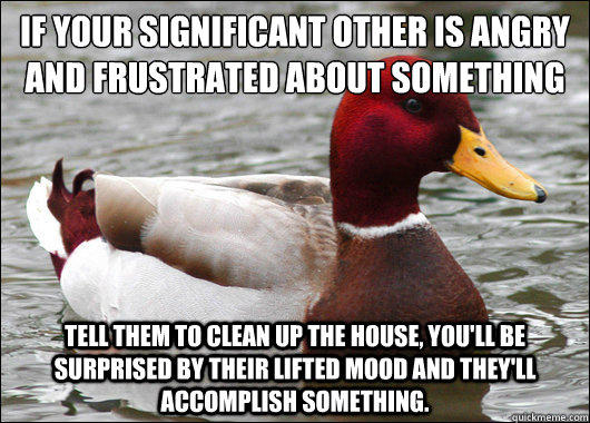 If your significant other is angry and frustrated about something
 tell them to clean up the house, you'll be surprised by their lifted mood and they'll accomplish something. - If your significant other is angry and frustrated about something
 tell them to clean up the house, you'll be surprised by their lifted mood and they'll accomplish something.  Malicious Advice Mallard