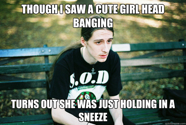 though i saw a cute girl head banging turns out she was just holding in a sneeze - though i saw a cute girl head banging turns out she was just holding in a sneeze  First World Metal Problems