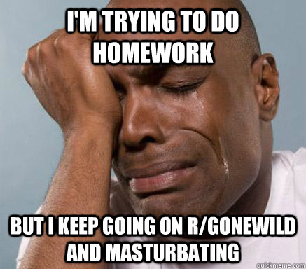 I'M TRYING TO DO HOMEWORK BUT I KEEP GOING ON R/GONEWILD AND MASTURBATING - I'M TRYING TO DO HOMEWORK BUT I KEEP GOING ON R/GONEWILD AND MASTURBATING  First World Guy Problems