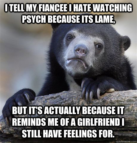 I TELL MY FIANCEE I HATE WATCHING PSYCH BECAUSE ITS LAME, BUT IT'S ACTUALLY BECAUSE IT REMINDS ME OF A GIRLFRIEND I STILL HAVE FEELINGS FOR. - I TELL MY FIANCEE I HATE WATCHING PSYCH BECAUSE ITS LAME, BUT IT'S ACTUALLY BECAUSE IT REMINDS ME OF A GIRLFRIEND I STILL HAVE FEELINGS FOR.  Confession Bear