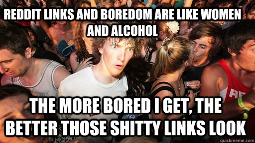 Reddit links and boredom are like women and alcohol The more bored I get, the better those shitty links look  Sudden Clarity Clarence