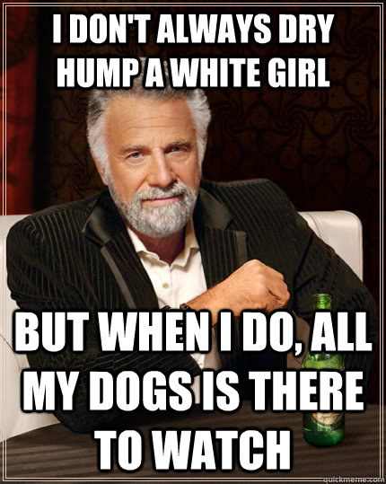I don't always dry hump a white girl but when I do, all my dogs is there to watch  The Most Interesting Man In The World