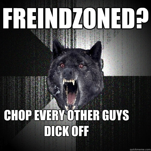 freindzoned? chop every other guys dick off  Insanity Wolf