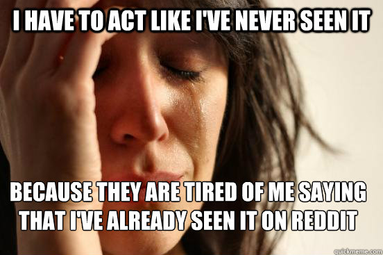 I have to act like i've never seen it because they are tired of me saying that i've already seen it on reddit
 - I have to act like i've never seen it because they are tired of me saying that i've already seen it on reddit
  FirstWorldProblems