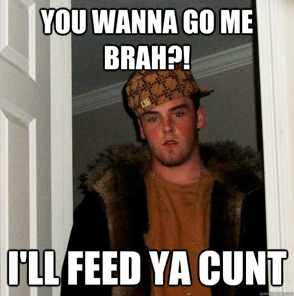 You WANNA GO ME BRAH?! I'LL FEED YA CUNT  Scumbag Steve
