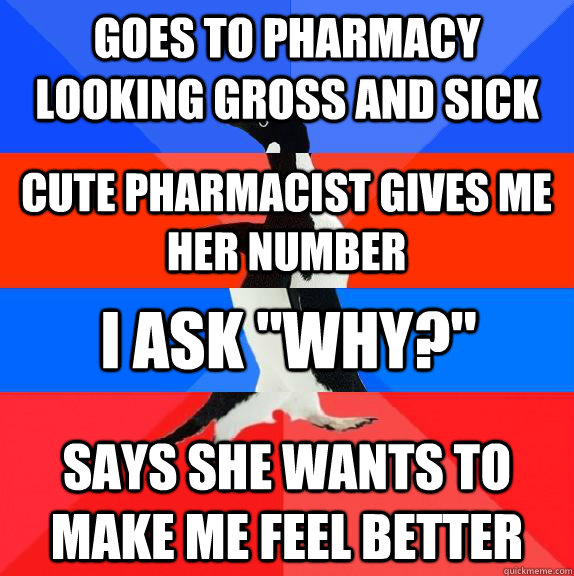 Goes to pharmacy looking gross and sick Says she wants to make me feel better Cute pharmacist gives me her number I ask 