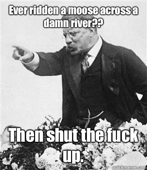 Ever ridden a moose across a damn river?? Then shut the fuck up.   