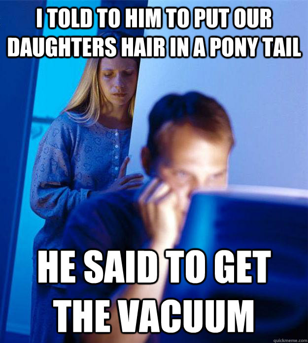 I told to him to put our daughters hair in a pony tail he said to get the vacuum  Redditors Wife