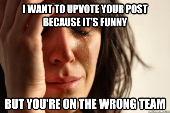 I want to upvote your post because it's funny but You're on the wrong team  First World Problems