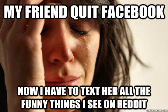 My friend quit facebook now i have to text her all the funny things i see on reddit  First World Problems