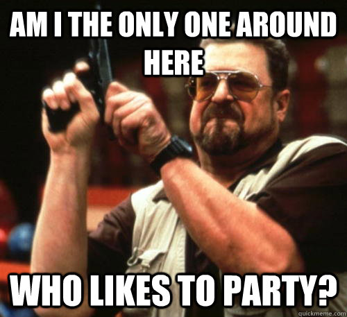 Am i the only one around here Who likes to party?  Am I The Only One Around Here