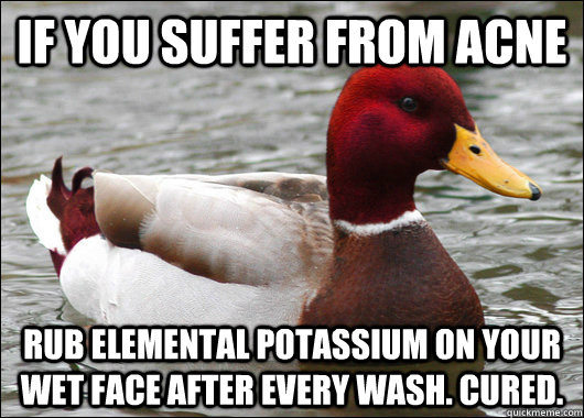 IF you suffer from acne rub elemental potassium on your wet face after every wash. cured.  Malicious Advice Mallard