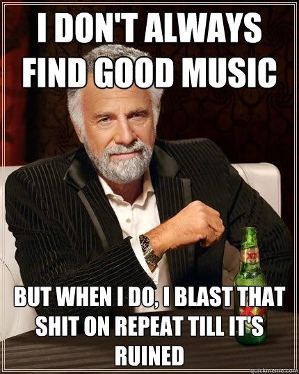 I don't always find good music but when i do, i blast that shit on repeat till it's ruined  The Most Interesting Man In The World