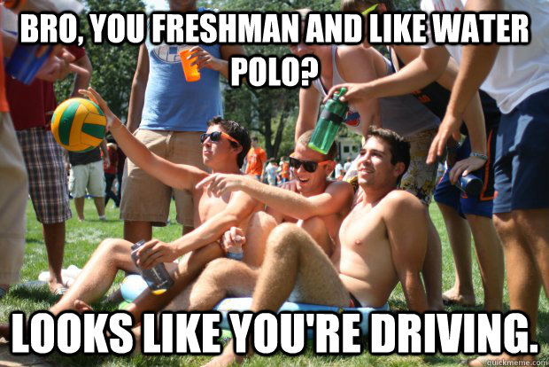 Bro, you freshman and like water polo? Looks like you're driving.  
