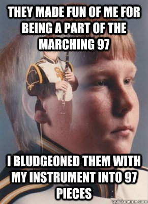 They made fun of me for being a part of the marching 97 I bludgeoned them with my instrument into 97 pieces  - They made fun of me for being a part of the marching 97 I bludgeoned them with my instrument into 97 pieces   Revenge Band Kid