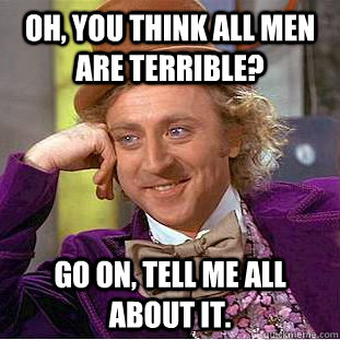 Oh, you think all men are terrible? Go on, tell me all about it.  Creepy Wonka