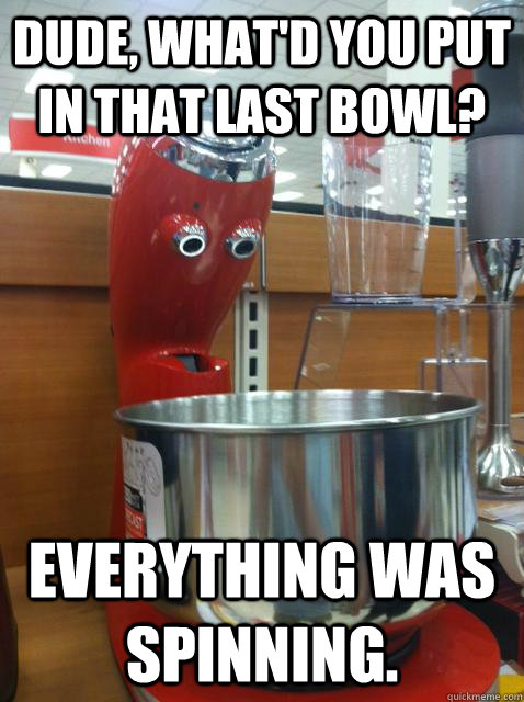 Dude, what'd you put in that last bowl? everything was spinning.  - Dude, what'd you put in that last bowl? everything was spinning.   Misc