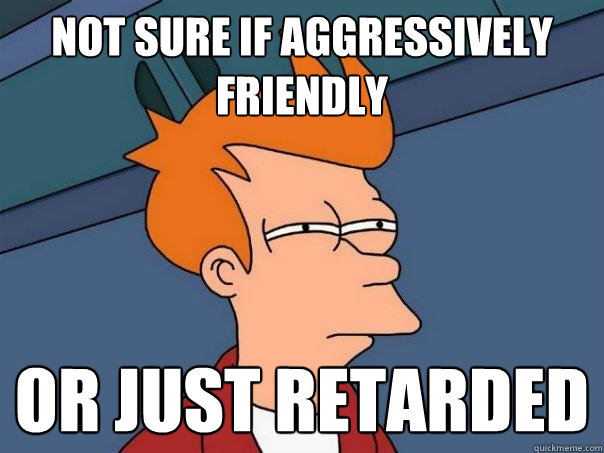 not sure if aggressively friendly or just retarded  Futurama Fry