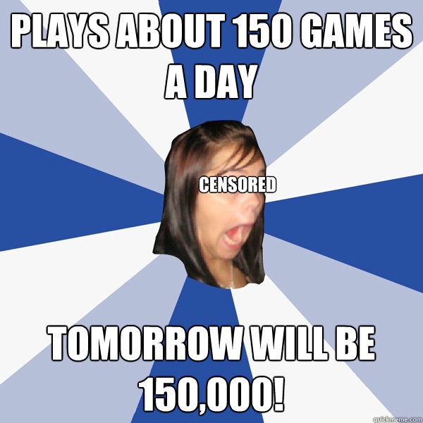 Plays about 150 games a day tomorrow will be 150,000! censored  Annoying Facebook Girl