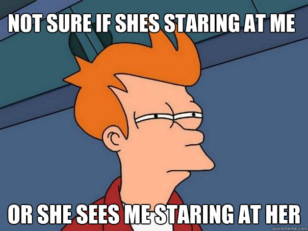 Not sure if shes staring at me Or she sees me staring at her  Futurama Fry