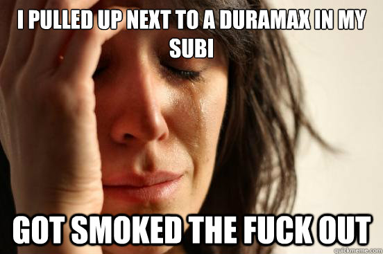 I pulled up next to a duramax in my subi got smoked the fuck out  First World Problems
