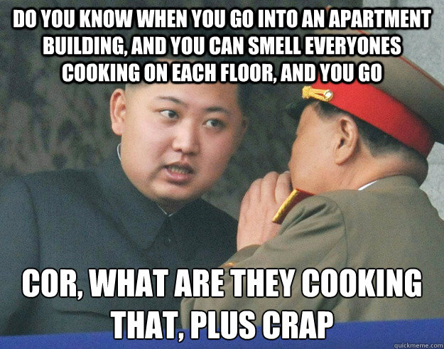 do you know when you go into an apartment building, and you can smell everyones cooking on each floor, and you go cor, what are they cooking
that, plus crap  Hungry Kim Jong Un