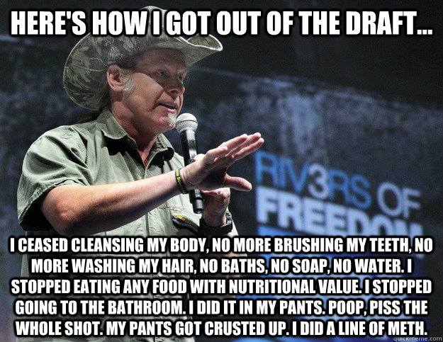 Here's how I got out of the draft... I ceased cleansing my body, No more brushing my teeth, no more washing my hair, no baths, no soap, no water. I stopped eating any food with nutritional value. I stopped going to the bathroom. I did it in my pants. Poop  Scumbag Ted Nugent