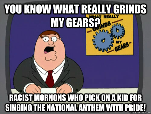 you know what really grinds my gears? RACIST MORNONS WHO PICK ON A KID FOR SINGING THE NATIONAL ANTHEM WITH PRIDE!   You know what really grinds my gears