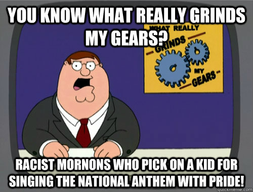 you know what really grinds my gears? RACIST MORNONS WHO PICK ON A KID FOR SINGING THE NATIONAL ANTHEM WITH PRIDE!  - you know what really grinds my gears? RACIST MORNONS WHO PICK ON A KID FOR SINGING THE NATIONAL ANTHEM WITH PRIDE!   You know what really grinds my gears