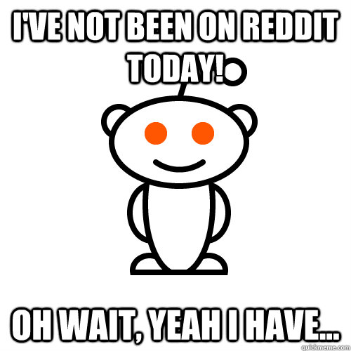 I've not been on reddit today! Oh wait, yeah i have...  Redditor