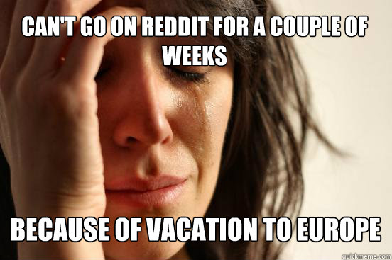Can't go on reddit for a couple of weeks
 because of vacation to europe  First World Problems