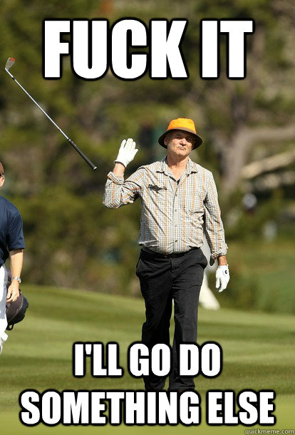Fuck it I'll go do something else  Bill Murray