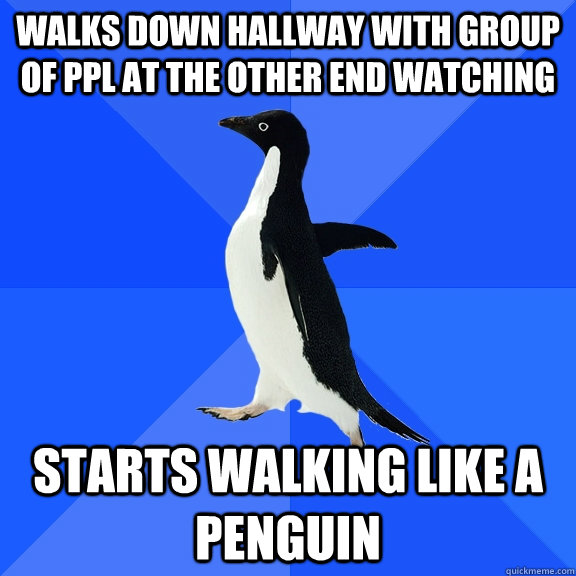 Walks down hallway with group of ppl at the other end watching Starts walking like a penguin  Socially Awkward Penguin