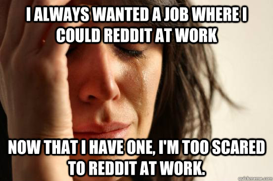 I always wanted a job where i could reddit at work now that i have one, i'm too scared to reddit at work.  First World Problems