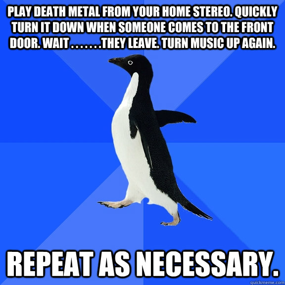 play death metal from your home stereo. quickly turn it down when someone comes to the front door. wait . . . . . . .they leave. turn music up again. repeat as necessary.  Socially Awkward Penguin
