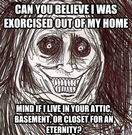 Can you believe I was exorcised out of my home Mind if I live in your attic, basement, or closet for an eternity?   Horrifying Houseguest