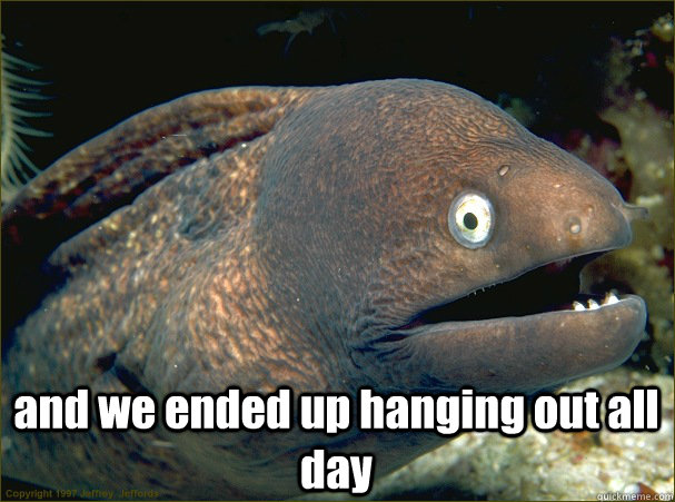  and we ended up hanging out all day -  and we ended up hanging out all day  Bad Joke Eel