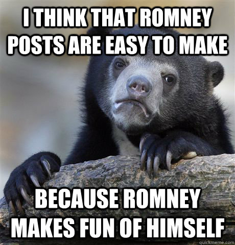 I think that romney posts are easy to make because romney makes fun of himself  Confession Bear